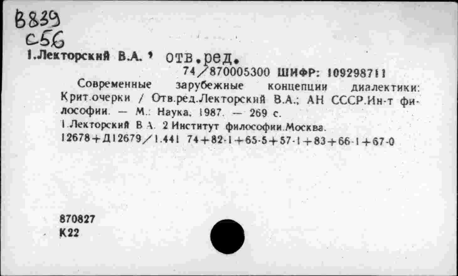 ﻿6 8»
1.Лекторский В.А. » ОТВ.рбД.
74/870005300 ШИФР: «09298711
Современные зарубежные концепции диалектики:
Крит очерки / Отв.ред.Лекторский 8.А.; АН СССР.Ин-т философии — М.: Наука. 1987 — 269 с.
I Лекторский В А 2 Институт философии Москва.
12678 +Д12679/1.441 74 + 82-1 +65-5 + 57-1 + 83 + 66 1 +67-0
870827 К22